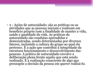• 2 - Ações de autocuidado: são as práticas ou as
atividades que as pessoas iniciam e realizam em
benefício próprio com a finalidade de manter a vida,
saúde e qualidade de vida. As práticas de
autocuidado são condutas aprendidas e
demonstradas, sendo determinadas por diversos
fatores, incluindo a cultura do grupo ao qual ela
pertence. É a ação que contribui à integridade da
estrutura funcionamento e desenvolvimento das
pessoas. A prática de autocuidado envolve a
deliberação plena frente aquilo que está sendo
realizado. É a realização consciente de algo que
pressupõe a decisão da pessoa em querer realizá-lo.
 