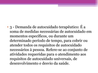 • 3 - Demanda de autocuidado terapêutico: É a
soma de medidas necessárias de autocuidado em
momentos específicos, ou durante um
determinado período de tempo, para cobrir ou
atender todos os requisitos de autocuidado
necessários à pessoa. Refere-se ao conjunto de
atividades requeridas para o atendimento aos
requisitos de autocuidado universais, de
desenvolvimento e desvio da saúde.
 