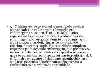 • 5 - O último conceito central, denominado agência
(capacidade) de enfermagem (formação em
enfermagem) relaciona-se àquelas habilidades
especializadas, que permitem aos profissionais de
enfermagem proporcionar atenção que compensa ou
ajuda a superar as deficiências de autocuidado
relacionadas com a saúde. É a capacidade complexa
requerida pelas ações de enfermagem, que por sua vez,
necessitam de conhecimentos ou capacitação própria
que são adquiridos ao longo da formação profissional. O
enfermeiro é o agente oficialmente reconhecido para
ajudar as pessoas a adquirir competências para o
conhecimento e a prática do autocuidado.
 