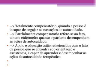 • --> Totalmente compensatório, quando a pessoa é
incapaz de engajar-se nas ações de autocuidado.
• --> Parcialmente compensatório refere-se ao fato,
tanto o enfermeiro quanto o paciente desempenham
as ações de autocuidado.
• --> Apoio e educação estão relacionados com o fato
da pessoa que se encontra sob orientação e
assistência, é capaz de aprender e desempenhar as
ações de autocuidado terapêutico.
•
•
 