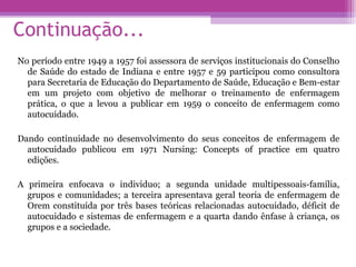 Continuação...
No período entre 1949 a 1957 foi assessora de serviços institucionais do Conselho
de Saúde do estado de Indiana e entre 1957 e 59 participou como consultora
para Secretaria de Educação do Departamento de Saúde, Educação e Bem-estar
em um projeto com objetivo de melhorar o treinamento de enfermagem
prática, o que a levou a publicar em 1959 o conceito de enfermagem como
autocuidado.
Dando continuidade no desenvolvimento do seus conceitos de enfermagem de
autocuidado publicou em 1971 Nursing: Concepts of practice em quatro
edições.
A primeira enfocava o individuo; a segunda unidade multipessoais-família,
grupos e comunidades; a terceira apresentava geral teoria de enfermagem de
Orem constituída por três bases teóricas relacionadas autocuidado, déficit de
autocuidado e sistemas de enfermagem e a quarta dando ênfase à criança, os
grupos e a sociedade.
 
