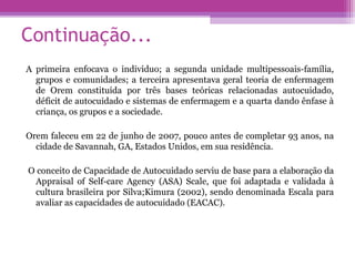 Continuação...
A primeira enfocava o individuo; a segunda unidade multipessoais-família,
grupos e comunidades; a terceira apresentava geral teoria de enfermagem
de Orem constituída por três bases teóricas relacionadas autocuidado,
déficit de autocuidado e sistemas de enfermagem e a quarta dando ênfase à
criança, os grupos e a sociedade.
Orem faleceu em 22 de junho de 2007, pouco antes de completar 93 anos, na
cidade de Savannah, GA, Estados Unidos, em sua residência.
O conceito de Capacidade de Autocuidado serviu de base para a elaboração da
Appraisal of Self-care Agency (ASA) Scale, que foi adaptada e validada à
cultura brasileira por Silva;Kimura (2002), sendo denominada Escala para
avaliar as capacidades de autocuidado (EACAC).
 