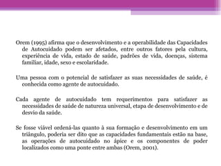 Orem (1995) afirma que o desenvolvimento e a operabilidade das Capacidades
de Autocuidado podem ser afetados, entre outros fatores pela cultura,
experiência de vida, estado de saúde, padrões de vida, doenças, sistema
familiar, idade, sexo e escolaridade.
Uma pessoa com o potencial de satisfazer as suas necessidades de saúde, é
conhecida como agente de autocuidado.
Cada agente de autocuidado tem requerimentos para satisfazer as
necessidades de saúde de natureza universal, etapa de desenvolvimento e de
desvio da saúde.
Se fosse viável ordená-las quanto à sua formação e desenvolvimento em um
triângulo, poderia ser dito que as capacidades fundamentais estão na base,
as operações de autocuidado no ápice e os componentes de poder
localizados como uma ponte entre ambas (Orem, 2001).
 