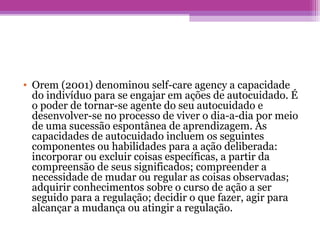 • Orem (2001) denominou self-care agency a capacidade
do indivíduo para se engajar em ações de autocuidado. É
o poder de tornar-se agente do seu autocuidado e
desenvolver-se no processo de viver o dia-a-dia por meio
de uma sucessão espontânea de aprendizagem. As
capacidades de autocuidado incluem os seguintes
componentes ou habilidades para a ação deliberada:
incorporar ou excluir coisas específicas, a partir da
compreensão de seus significados; compreender a
necessidade de mudar ou regular as coisas observadas;
adquirir conhecimentos sobre o curso de ação a ser
seguido para a regulação; decidir o que fazer, agir para
alcançar a mudança ou atingir a regulação.
 