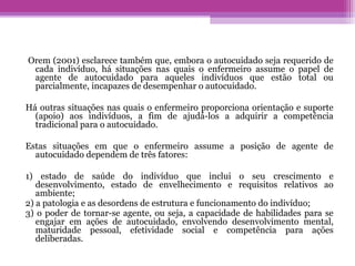 Orem (2001) esclarece também que, embora o autocuidado seja requerido de
cada indivíduo, há situações nas quais o enfermeiro assume o papel de
agente de autocuidado para aqueles indivíduos que estão total ou
parcialmente, incapazes de desempenhar o autocuidado.
Há outras situações nas quais o enfermeiro proporciona orientação e suporte
(apoio) aos indivíduos, a fim de ajudá-los a adquirir a competência
tradicional para o autocuidado.
Estas situações em que o enfermeiro assume a posição de agente de
autocuidado dependem de três fatores:
1) estado de saúde do indivíduo que inclui o seu crescimento e
desenvolvimento, estado de envelhecimento e requisitos relativos ao
ambiente;
2) a patologia e as desordens de estrutura e funcionamento do indivíduo;
3) o poder de tornar-se agente, ou seja, a capacidade de habilidades para se
engajar em ações de autocuidado, envolvendo desenvolvimento mental,
maturidade pessoal, efetividade social e competência para ações
deliberadas.
 