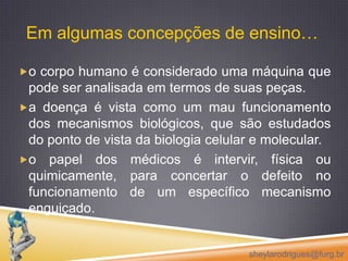 Em algumas concepções de ensino…o corpo humano é considerado uma máquina que pode ser analisada em termos de suas peças. a doença é vista como um mau funcionamento dos mecanismos biológicos, que são estudados do ponto de vista da biologia celular e molecular.o papel dos médicos é intervir, física ou quimicamente, para concertar o defeito no funcionamento de um específico mecanismo enguiçado.sheylarodrigues@furg.br