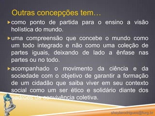 Outras concepções tem…como ponto de partida para o ensino a visão holística do mundo. uma compreensão que concebe o mundo como um todo integrado e não como uma coleção de partes iguais, deixando de lado a ênfase nas partes ou no todo.acompanhado o movimento da ciência e da sociedade com o objetivo de garantir a formação de um cidadão que saiba viver em seu contexto social como um ser ético e solidário diante dos padrões da convivência coletiva.sheylarodrigues@furg.br