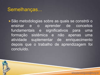 Semelhanças...São metodologias sobre as quais se constrói o ensinar e o aprender de conceitos fundamentais e significativos para uma formação sistêmica e não apenas uma atividade suplementar de enriquecimento  depois que o trabalho de aprendizagem foi concluído.sheylarodrigues@furg.br