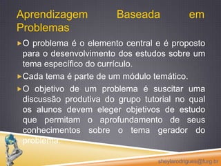 Aprendizagem Baseada em ProblemasO problema é o elemento central e é proposto para o desenvolvimento dos estudos sobre um tema específico do currículo. Cada tema é parte de um módulo temático.O objetivo de um problema é suscitar uma discussão produtiva do grupo tutorial no qual os alunos devem eleger objetivos de estudo que permitam o aprofundamento de seus conhecimentos sobre o tema gerador do problema. sheylarodrigues@furg.br