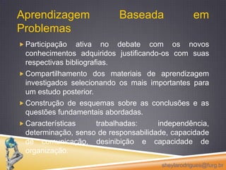 Aprendizagem Baseada em ProblemasParticipação ativa no debate com os novos conhecimentos adquiridos justificando-os com suas respectivas bibliografias.Compartilhamento dos materiais de aprendizagem investigados selecionando os mais importantes para um estudo posterior.Construção de esquemas sobre as conclusões e as questões fundamentais abordadas.Características trabalhadas: independência, determinação, senso de responsabilidade, capacidade de comunicação, desinibição e capacidade de organização.sheylarodrigues@furg.br