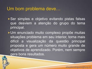 Um bom problema deve…Ser simples e objetivo evitando pistas falsas que desviem a atenção do grupo do tema principal. Um enunciado muito complexo propõe muitas situações problema em seu interior, torna mais difícil a visualização da questão principal proposta e gera um número muito grande de objetivos de aprendizado. Porém, nem sempre gera bons resultados.sheylarodrigues@furg.br
