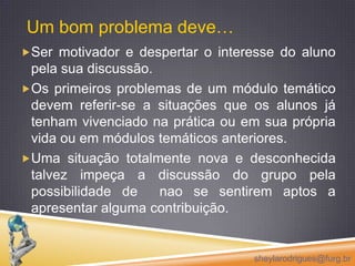 Um bom problema deve…Ser motivador e despertar o interesse do aluno pela sua discussão. Os primeiros problemas de um módulo temático devem referir-se a situações que os alunos já tenham vivenciado na prática ou em sua própria vida ou em módulos temáticos anteriores. Uma situação totalmente nova e desconhecida talvez impeça a discussão do grupo pela possibilidade de  nao se sentirem aptos a apresentar alguma contribuição.sheylarodrigues@furg.br