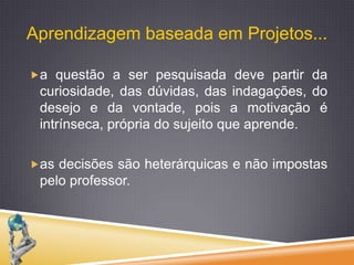 a questão a ser pesquisada deve partir da curiosidade, das dúvidas, das indagações, do desejo e da vontade, pois a motivação é intrínseca, própria do sujeito que aprende. as decisões são heterárquicas e não impostas pelo professor.Aprendizagem baseada em Projetos...