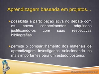 Aprendizagem baseada em projetos...  possibilita a participação ativa no debate com os novos conhecimentos adquiridos justificando-os com suas respectivas bibliografias.permite o compartilhamento dos materiais de aprendizagem investigados selecionando os mais importantes para um estudo posterior.sheylarodrigues@furg.br