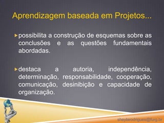 Aprendizagem baseada em Projetos...  possibilita a construção de esquemas sobre as conclusões e as questões fundamentais abordadas.destaca a autoria, independência, determinação, responsabilidade, cooperação, comunicação, desinibição e capacidade de organização.sheylarodrigues@furg.br