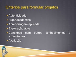 Critérios para formular projetosAutenticidadeRigor acadêmicoAprendizagem aplicadaExploração ativaConexões com outros conhecimentos e experiênciasAvaliação 