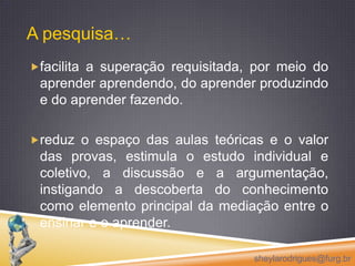 facilita a superação requisitada, por meio do aprender aprendendo, do aprender produzindo e do aprender fazendo. reduz o espaço das aulas teóricas e o valor das provas, estimula o estudo individual e coletivo, a discussão e a argumentação, instigando a descoberta do conhecimento como elemento principal da mediação entre o ensinar e o aprender. sheylarodrigues@furg.brA pesquisa…