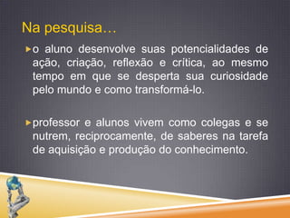 Na pesquisa…o aluno desenvolve suas potencialidades de ação, criação, reflexão e crítica, ao mesmo tempo em que se desperta sua curiosidade pelo mundo e como transformá-lo. professor e alunos vivem como colegas e se nutrem, reciprocamente, de saberes na tarefa de aquisição e produção do conhecimento.