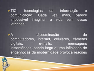 TIC, tecnologiasda informação e comunicação. Cadavezmais, pareceimpossívelimaginar a vidasemessasletrinhas. A disseminação de computadores, internet, celulares, câmerasdigitais, e-mails, mensagensinstantâneas, bandalarga e umainfinidade de engenhocas da modernidadeprovocareaçõesvariadas. 