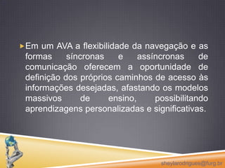A interação (síncrona e assíncrona) é condição permanente entre os seus usuários. A hipertextualidade facilita a propagação de atitudes de cooperação entre os seus participantes, para fins de aprendizagem. Aconectividade garante o acesso rápido à informação e à comunicação interpessoal, em qualquer tempo e lugar, sustentando o desenvolvimento de projetos em colaboração e a coordenação das atividades. sheylarodrigues@furg.br