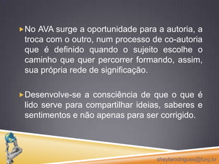 Em um AVA a flexibilidade da navegação e as formas síncronas e assíncronas de comunicação oferecem a oportunidade de definição dos próprios caminhos de acesso às informações desejadas, afastando os modelos massivos de ensino, possibilitando aprendizagens personalizadas e significativas.sheylarodrigues@furg.br