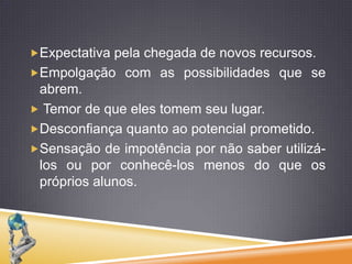 Expectativa pela chegada de novos recursos.Empolgação com as possibilidades que se abrem. Temor de que eles tomem seu lugar. Desconfiança quanto ao potencial prometido. Sensação de impotência por não saber utilizá-los ou por conhecê-los menos do que os próprios alunos. 