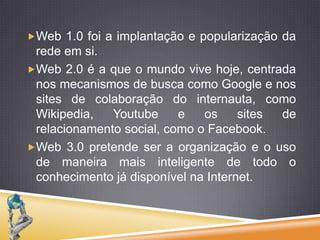 Web 1.0 foi a implantação e popularização da rede em si.Web 2.0 é a que o mundo vive hoje, centrada nos mecanismos de busca como Google e nos sites de colaboração do internauta, como Wikipedia, Youtube e os sites de relacionamento social, como o Facebook.Web 3.0 pretende ser a organização e o uso de maneira mais inteligente de todo o conhecimento já disponível na Internet.