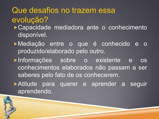 Que desafios no trazem essa evolução?Capacidade mediadora ante o conhecimento disponível.Mediação entre o que é conhecido e o produzido/elaborado pelo outro. Informações sobre o existente e os conhecimentos elaborados não passam a ser saberes pelo fato de os conhecerem.Atitude para querer e aprender a seguir aprendendo.