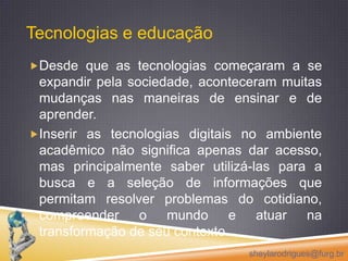 Tecnologias e educação Desde que as tecnologias começaram a se expandir pela sociedade, aconteceram muitas mudanças nas maneiras de ensinar e de aprender. Inserir as tecnologias digitais no ambiente acadêmico não significa apenas dar acesso, mas principalmente saber utilizá-las para a busca e a seleção de informações que permitam resolver problemas do cotidiano, compreender o mundo e atuar na transformação de seu contexto. sheylarodrigues@furg.br