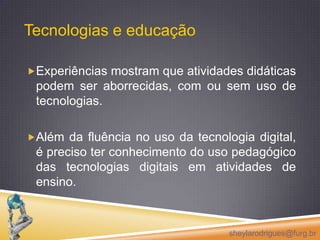 Experiências mostram que atividades didáticas podem ser aborrecidas, com ou sem uso de tecnologias. Além da fluência no uso da tecnologia digital, é preciso ter conhecimento do uso pedagógico das tecnologias digitais em atividades de ensino.sheylarodrigues@furg.brTecnologias e educação 