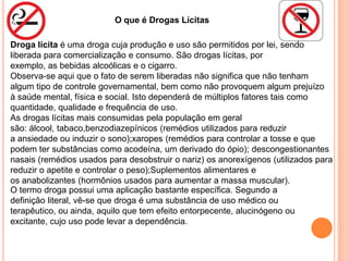 O que é Drogas Lícitas

Droga lícita é uma droga cuja produção e uso são permitidos por lei, sendo
liberada para comercialização e consumo. São drogas lícitas, por
exemplo, as bebidas alcoólicas e o cigarro.
Observa-se aqui que o fato de serem liberadas não significa que não tenham
algum tipo de controle governamental, bem como não provoquem algum prejuízo
à saúde mental, física e social. Isto dependerá de múltiplos fatores tais como
quantidade, qualidade e frequência de uso.
As drogas lícitas mais consumidas pela população em geral
são: álcool, tabaco,benzodiazepínicos (remédios utilizados para reduzir
a ansiedade ou induzir o sono);xaropes (remédios para controlar a tosse e que
podem ter substâncias como acodeína, um derivado do ópio); descongestionantes
nasais (remédios usados para desobstruir o nariz) os anorexígenos (utilizados para
reduzir o apetite e controlar o peso);Suplementos alimentares e
os anabolizantes (hormônios usados para aumentar a massa muscular).
O termo droga possui uma aplicação bastante específica. Segundo a
definição literal, vê-se que droga é uma substância de uso médico ou
terapêutico, ou ainda, aquilo que tem efeito entorpecente, alucinógeno ou
excitante, cujo uso pode levar a dependência.
 