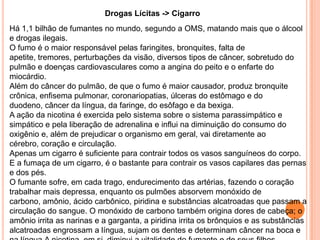 Drogas Lícitas -> Cigarro
Há 1,1 bilhão de fumantes no mundo, segundo a OMS, matando mais que o álcool
e drogas ilegais.
O fumo é o maior responsável pelas faringites, bronquites, falta de
apetite, tremores, perturbações da visão, diversos tipos de câncer, sobretudo do
pulmão e doenças cardiovasculares como a angina do peito e o enfarte do
miocárdio.
Além do câncer do pulmão, de que o fumo é maior causador, produz bronquite
crônica, enfisema pulmonar, coronariopatias, úlceras do estômago e do
duodeno, câncer da língua, da faringe, do esôfago e da bexiga.
A ação da nicotina é exercida pelo sistema sobre o sistema parassimpático e
simpático e pela liberação de adrenalina e influi na diminuição do consumo do
oxigênio e, além de prejudicar o organismo em geral, vai diretamente ao
cérebro, coração e circulação.
Apenas um cigarro é suficiente para contrair todos os vasos sanguíneos do corpo.
E a fumaça de um cigarro, é o bastante para contrair os vasos capilares das pernas
e dos pés.
O fumante sofre, em cada trago, endurecimento das artérias, fazendo o coração
trabalhar mais depressa, enquanto os pulmões absorvem monóxido de
carbono, amônio, ácido carbônico, piridina e substâncias alcatroadas que passam a
circulação do sangue. O monóxido de carbono também origina dores de cabeça; o
amônio irrita as narinas e a garganta, a piridina irrita os brônquios e as substâncias
alcatroadas engrossam a língua, sujam os dentes e determinam câncer na boca e
 