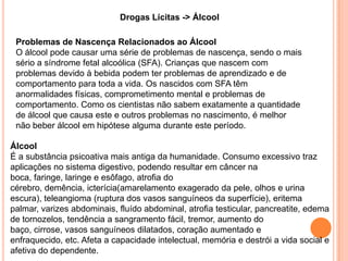 Drogas Lícitas -> Álcool

 Problemas de Nascença Relacionados ao Álcool
 O álcool pode causar uma série de problemas de nascença, sendo o mais
 sério a síndrome fetal alcoólica (SFA). Crianças que nascem com
 problemas devido à bebida podem ter problemas de aprendizado e de
 comportamento para toda a vida. Os nascidos com SFA têm
 anormalidades físicas, comprometimento mental e problemas de
 comportamento. Como os cientistas não sabem exatamente a quantidade
 de álcool que causa este e outros problemas no nascimento, é melhor
 não beber álcool em hipótese alguma durante este período.

Álcool
É a substância psicoativa mais antiga da humanidade. Consumo excessivo traz
aplicações no sistema digestivo, podendo resultar em câncer na
boca, faringe, laringe e esôfago, atrofia do
cérebro, demência, icterícia(amarelamento exagerado da pele, olhos e urina
escura), teleangioma (ruptura dos vasos sanguíneos da superfície), eritema
palmar, varizes abdominais, fluído abdominal, atrofia testicular, pancreatite, edema
de tornozelos, tendência a sangramento fácil, tremor, aumento do
baço, cirrose, vasos sanguíneos dilatados, coração aumentado e
enfraquecido, etc. Afeta a capacidade intelectual, memória e destrói a vida social e
afetiva do dependente.
 