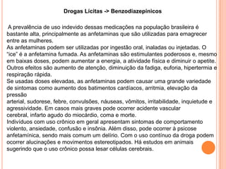 Drogas Lícitas -> Benzodiazepínicos

 A prevalência de uso indevido dessas medicações na população brasileira é
bastante alta, principalmente as anfetaminas que são utilizadas para emagrecer
entre as mulheres.
As anfetaminas podem ser utilizadas por ingestão oral, inaladas ou injetadas. O
“ice” é a anfetamina fumada. As anfetaminas são estimulantes poderosos e, mesmo
em baixas doses, podem aumentar a energia, a atividade física e diminuir o apetite.
Outros efeitos são aumento de atenção, diminuição da fadiga, euforia, hipertermia e
respiração rápida.
Se usadas doses elevadas, as anfetaminas podem causar uma grande variedade
de sintomas como aumento dos batimentos cardíacos, arritmia, elevação da
pressão
arterial, sudorese, febre, convulsões, náuseas, vômitos, irritabilidade, inquietude e
agressividade. Em casos mais graves pode ocorrer acidente vascular
cerebral, infarto agudo do miocárdio, coma e morte.
Indivíduos com uso crônico em geral apresentam sintomas de comportamento
violento, ansiedade, confusão e insônia. Além disso, pode ocorrer à psicose
anfetamínica, sendo mais comum um delírio. Com o uso contínuo da droga podem
ocorrer alucinações e movimentos estereotipados. Há estudos em animais
sugerindo que o uso crônico possa lesar células cerebrais.
 