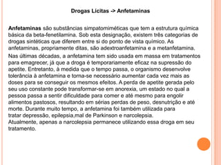 Drogas Lícitas -> Anfetaminas


Anfetaminas são substâncias simpatomiméticas que tem a estrutura química
básica da beta-fenetilamina. Sob esta designação, existem três categorias de
drogas sintéticas que diferem entre si do ponto de vista químico. As
anfetaminas, propriamente ditas, são adextroanfetamina e a metanfetamina.
Nas últimas décadas, a anfetamina tem sido usada em massa em tratamentos
para emagrecer, já que a droga é temporariamente eficaz na supressão do
apetite. Entretanto, à medida que o tempo passa, o organismo desenvolve
tolerância à anfetamina e torna-se necessário aumentar cada vez mais as
doses para se conseguir os mesmos efeitos. A perda de apetite gerada pelo
seu uso constante pode transformar-se em anorexia, um estado no qual a
pessoa passa a sentir dificuldade para comer e até mesmo para engolir
alimentos pastosos, resultando em sérias perdas de peso, desnutrição e até
morte. Durante muito tempo, a anfetamina foi também utilizada para
tratar depressão, epilepsia,mal de Parkinson e narcolepsia.
Atualmente, apenas a narcolepsia permanece utilizando essa droga em seu
tratamento.
 