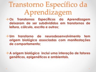 Transtorno Específico da
Aprendizagem
Os Transtornos Específicos da Aprendizagem
deixaram de ser subdivididos em transtornos de
leitura, cálculo, escrita e outros;
Um transtorno de neurodesenvolvimento tem
origem biológica associadas com manifestações
de comportamento;
A origem biológica inclui uma interação de fatores
genéticos, epigenéticos e ambientais.
 