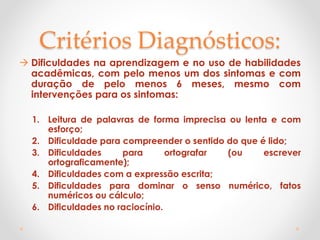 Critérios Diagnósticos:
 Dificuldades na aprendizagem e no uso de habilidades
acadêmicas, com pelo menos um dos sintomas e com
duração de pelo menos 6 meses, mesmo com
intervenções para os sintomas:
1. Leitura de palavras de forma imprecisa ou lenta e com
esforço;
2. Dificuldade para compreender o sentido do que é lido;
3. Dificuldades para ortografar (ou escrever
ortograficamente);
4. Dificuldades com a expressão escrita;
5. Dificuldades para dominar o senso numérico, fatos
numéricos ou cálculo;
6. Dificuldades no raciocínio.
 