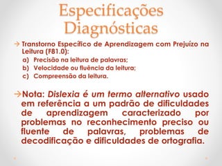 Especificações
Diagnósticas
 Transtorno Específico de Aprendizagem com Prejuízo na
Leitura (F81.0):
a) Precisão na leitura de palavras;
b) Velocidade ou fluência da leitura;
c) Compreensão da leitura.
Nota: Dislexia é um termo alternativo usado
em referência a um padrão de dificuldades
de aprendizagem caracterizado por
problemas no reconhecimento preciso ou
fluente de palavras, problemas de
decodificação e dificuldades de ortografia.
 