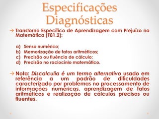 Especificações
Diagnósticas
 Transtorno Específico de Aprendizagem com Prejuízo na
Matemática (F81.2):
a) Senso numérico;
b) Memorização de fatos aritméticos;
c) Precisão ou fluência de cálculo;
d) Precisão no raciocínio matemático.
Nota: Discalculia é um termo alternativo usado em
referência a um padrão de dificuldades
caracterizado por problemas no processamento de
informações numéricas, aprendizagem de fatos
aritméticos e realização de cálculos precisos ou
fluentes.
 