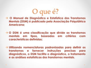 O que é?
 O Manual de Diagnóstico e Estatística dos Transtornos
Mentais (DSM) é publicado pela Associação Psiquiátrica
Americana;
 O DSM é uma classificação que divide os transtornos
mentais em tipos, baseados em critérios com
características definidas;
 Utilizando nomenclaturas padronizadas para definir os
transtornos e fornecer instruções precisas para
diagnósticos, o DSM facilita o diagnóstico, o tratamento
e as análises estatísticas dos transtornos mentais.
 