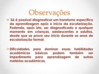 Observações
 Só é possível diagnosticar um transtorno específico
da aprendizagem após o início da escolarização.
Podendo, após isto, ser diagnosticado a qualquer
momento em crianças, adolescentes e adultos,
desde que se prove seu início durante os anos de
escolarização formal;
Dificuldades para dominar essas habilidades
acadêmicas básicas podem também ser
impedimento para aprendizagem de outras
matérias acadêmicas.
 