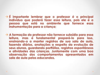  É importante lembrar que o professor é o principal
indivíduo que poderá fazer essa leitura, pois ele é a
pessoa que está no ambiente que fornece essa
instrumentação para a criança;
 A formação do professor não fornece subsídio para essa
leitura, mas é fundamental prepará-lo para isso,
ensinando-o a manter registros de sua sala de aula,
fazendo diários, anotações a respeito da evolução de
seus alunos, guardando portfólios, registros espontâneos
e atividades das crianças. Juntamente com uma boa
observação dos comportamentos apresentados em
sala de aula pelos educandos.
 