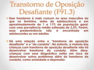 Transtorno de Oposição
Desafiante (F91.3)
 Esse transtorno é mais comum no sexo masculino do
que no feminino, antes da adolescência e em
aproximadamente de 1 a 11% da população geral,
com uma prevalência média estimada de 3,3%. Porém,
essa predominância não é encontrada em
adolescentes ou em adultos.
 Há uma relação entre o “transtorno de oposição
desafiante” e o “da conduta”. No entanto, a maioria das
crianças com transtorno de oposição desafiante não irá
desenvolver transtorno da conduta. Além disso,
crianças com esse diagnóstico estão em risco de
desenvolver outros problemas além do transtorno da
conduta, como ansiedade e depressão.
 