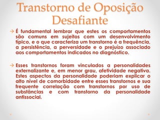 Transtorno de Oposição
Desafiante
 É fundamental lembrar que estes os comportamentos
são comuns em sujeitos com um desenvolvimento
típico, e o que caracteriza um transtorno é a frequência,
a persistência, a perversidade e o prejuízo associado
aos comportamentos indicados no diagnóstico.
 Esses transtornos foram vinculados a personalidades
externalizante e, em menor grau, afetividade negativa.
Estes aspectos da personalidade poderiam explicar o
alto nível de comorbidade entre esses transtornos e sua
frequente correlação com transtornos por uso de
substâncias e com transtorno da personalidade
antissocial.
 