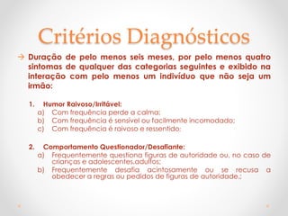 Critérios Diagnósticos
 Duração de pelo menos seis meses, por pelo menos quatro
sintomas de qualquer das categorias seguintes e exibido na
interação com pelo menos um indivíduo que não seja um
irmão:
1. Humor Raivoso/Irritável:
a) Com frequência perde a calma;
b) Com frequência é sensível ou facilmente incomodado;
c) Com frequência é raivoso e ressentido;
2. Comportamento Questionador/Desafiante:
a) Frequentemente questiona figuras de autoridade ou, no caso de
crianças e adolescentes,adultos;
b) Frequentemente desafia acintosamente ou se recusa a
obedecer a regras ou pedidos de figuras de autoridade.;
 
