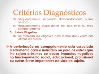 Critérios Diagnósticos
d) Frequentemente incomoda deliberadamente outras
pessoas.
e) Frequentemente culpa outros por seus erros ou mau
comportamento
3. Índole Vingativa
a) Foi malvado ou vingativo pelo menos duas vezes nos
últimos seis meses.
A perturbação no comportamento está associada
a sofrimento para o indivíduo ou para os outros que
lhe sejam próximos ou causa impactos negativos
no funcionamento social, educacional, profissional
ou outras áreas importantes da vida do sujeito.
 