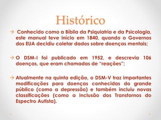 Histórico
 Conhecido como a Bíblia da Psiquiatria e da Psicologia,
este manual teve início em 1840, quando o Governos
dos EUA decidiu coletar dados sobre doenças mentais;
 O DSM-I foi publicado em 1952, e descrevia 106
doenças, que eram chamadas de “reações”;
 Atualmente na quinta edição, o DSM-V traz importantes
modificações para doenças conhecidas do grande
público (como a depressão) e também incluiu novas
classificações (como a inclusão dos Transtornos do
Espectro Autista).
 