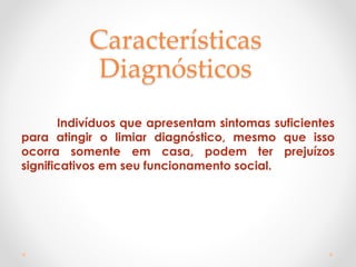 Características
Diagnósticos
Indivíduos que apresentam sintomas suficientes
para atingir o limiar diagnóstico, mesmo que isso
ocorra somente em casa, podem ter prejuízos
significativos em seu funcionamento social.
 