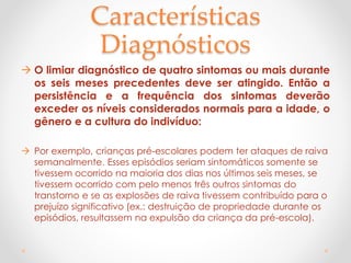 Características
Diagnósticos
 O limiar diagnóstico de quatro sintomas ou mais durante
os seis meses precedentes deve ser atingido. Então a
persistência e a frequência dos sintomas deverão
exceder os níveis considerados normais para a idade, o
gênero e a cultura do indivíduo:
 Por exemplo, crianças pré-escolares podem ter ataques de raiva
semanalmente. Esses episódios seriam sintomáticos somente se
tivessem ocorrido na maioria dos dias nos últimos seis meses, se
tivessem ocorrido com pelo menos três outros sintomas do
transtorno e se as explosões de raiva tivessem contribuído para o
prejuízo significativo (ex.: destruição de propriedade durante os
episódios, resultassem na expulsão da criança da pré-escola).
 