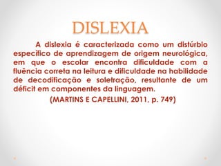 DISLEXIA
A dislexia é caracterizada como um distúrbio
específico de aprendizagem de origem neurológica,
em que o escolar encontra dificuldade com a
fluência correta na leitura e dificuldade na habilidade
de decodificação e soletração, resultante de um
déficit em componentes da linguagem.
(MARTINS E CAPELLINI, 2011, p. 749)
 